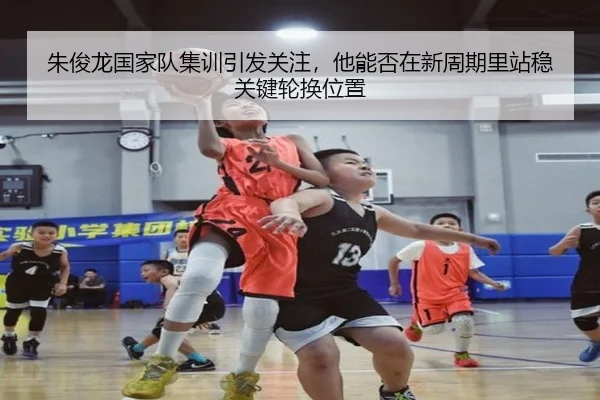 朱俊龙国家队集训引发关注，他能否在新周期里站稳关键轮换位置 - kaiyun